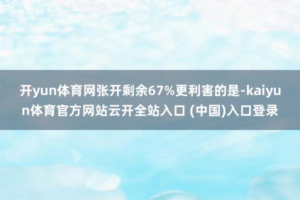 开yun体育网张开剩余67%更利害的是-kaiyun体育官方网站云开全站入口 (中国)入口登录