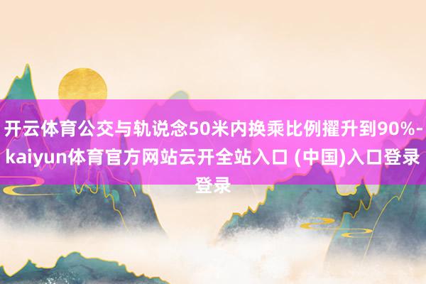 开云体育公交与轨说念50米内换乘比例擢升到90%-kaiyun体育官方网站云开全站入口 (中国)入口登录