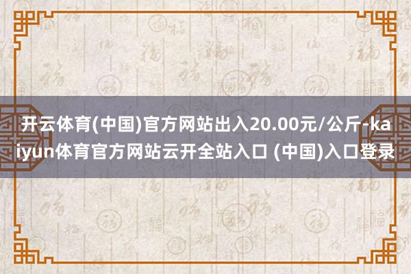 开云体育(中国)官方网站出入20.00元/公斤-kaiyun体育官方网站云开全站入口 (中国)入口登录