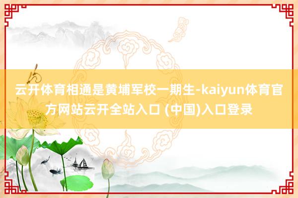 云开体育相通是黄埔军校一期生-kaiyun体育官方网站云开全站入口 (中国)入口登录