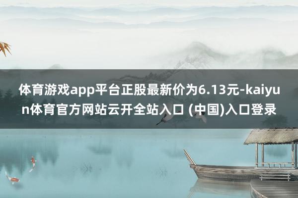 体育游戏app平台正股最新价为6.13元-kaiyun体育官方网站云开全站入口 (中国)入口登录