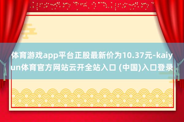 体育游戏app平台正股最新价为10.37元-kaiyun体育官方网站云开全站入口 (中国)入口登录