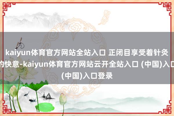 kaiyun体育官方网站全站入口 正闭目享受着针灸带来的快意-kaiyun体育官方网站云开全站入口 (中国)入口登录