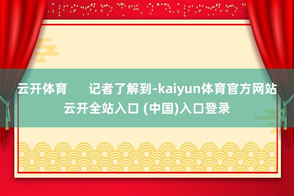 云开体育      记者了解到-kaiyun体育官方网站云开全站入口 (中国)入口登录