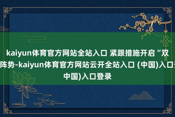 kaiyun体育官方网站全站入口 紧跟措施开启“双环”阵势-kaiyun体育官方网站云开全站入口 (中国)入口登录