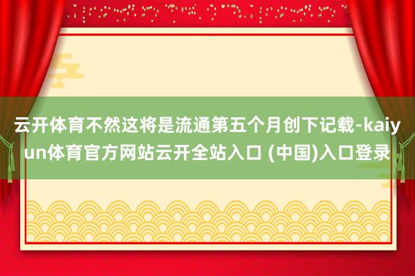 云开体育不然这将是流通第五个月创下记载-kaiyun体育官方网站云开全站入口 (中国)入口登录