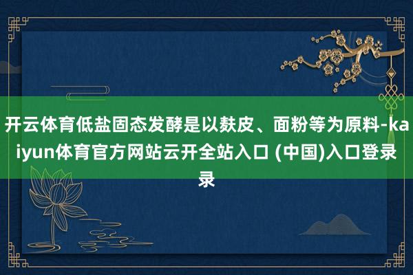 开云体育低盐固态发酵是以麸皮、面粉等为原料-kaiyun体育官方网站云开全站入口 (中国)入口登录
