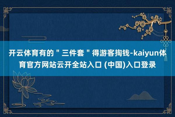 开云体育有的＂三件套＂得游客掏钱-kaiyun体育官方网站云开全站入口 (中国)入口登录