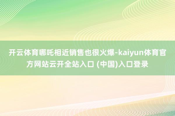 开云体育哪吒相近销售也很火爆-kaiyun体育官方网站云开全站入口 (中国)入口登录