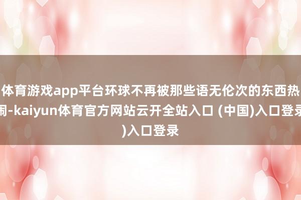体育游戏app平台环球不再被那些语无伦次的东西热闹-kaiyun体育官方网站云开全站入口 (中国)入口登录