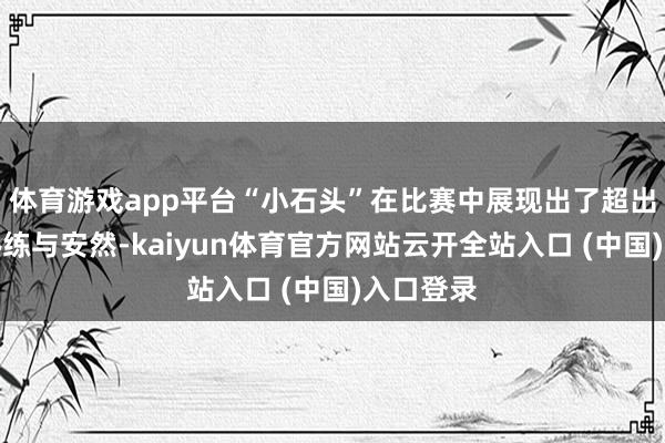 体育游戏app平台“小石头”在比赛中展现出了超出年级的熟练与安然-kaiyun体育官方网站云开全站入口 (中国)入口登录