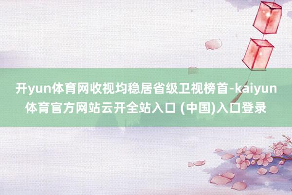 开yun体育网收视均稳居省级卫视榜首-kaiyun体育官方网站云开全站入口 (中国)入口登录