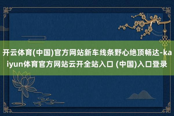 开云体育(中国)官方网站新车线条野心绝顶畅达-kaiyun体育官方网站云开全站入口 (中国)入口登录