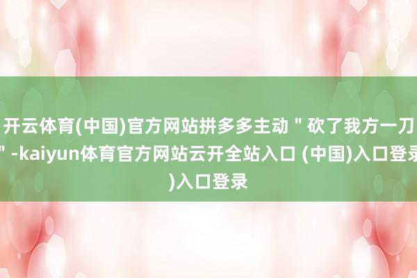开云体育(中国)官方网站拼多多主动＂砍了我方一刀＂-kaiyun体育官方网站云开全站入口 (中国)入口登录