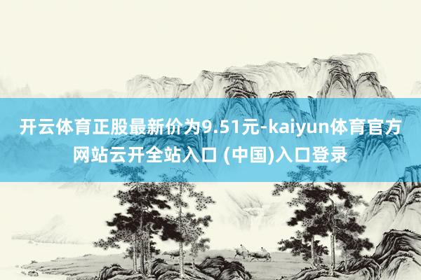 开云体育正股最新价为9.51元-kaiyun体育官方网站云开全站入口 (中国)入口登录