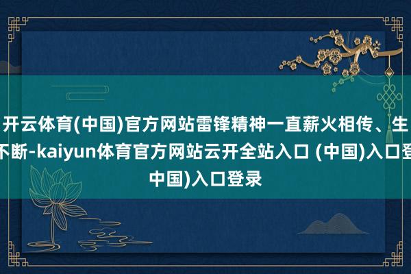 开云体育(中国)官方网站雷锋精神一直薪火相传、生生不断-kaiyun体育官方网站云开全站入口 (中国)入口登录