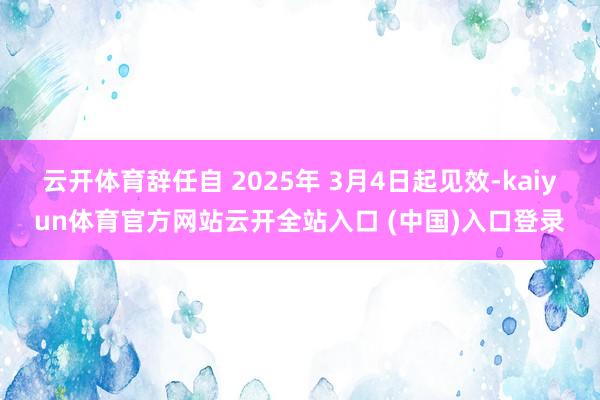 云开体育辞任自 2025年 3月4日起见效-kaiyun体育官方网站云开全站入口 (中国)入口登录