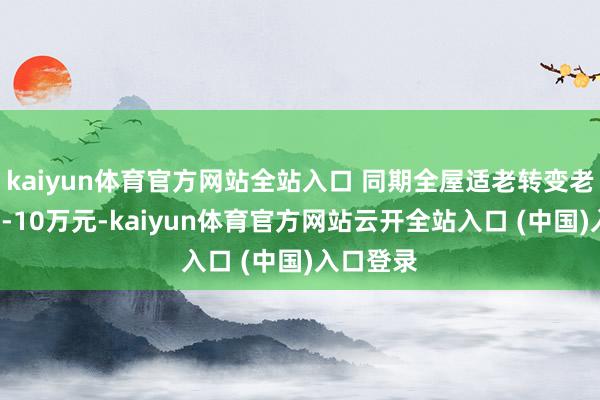 kaiyun体育官方网站全站入口 同期全屋适老转变老本达3万-10万元-kaiyun体育官方网站云开全站入口 (中国)入口登录