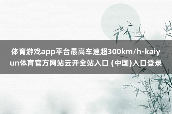 体育游戏app平台最高车速超300km/h-kaiyun体育官方网站云开全站入口 (中国)入口登录