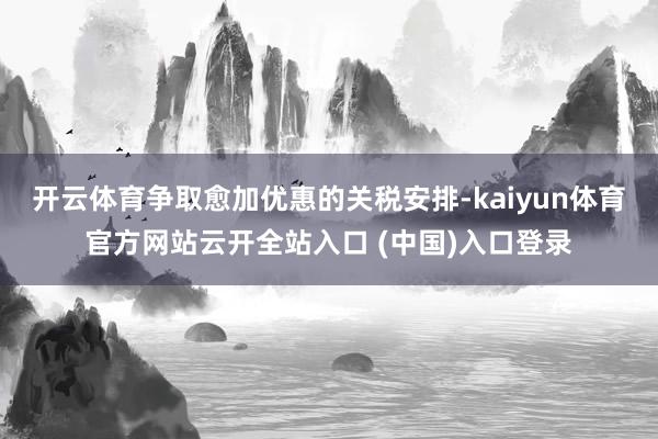 开云体育争取愈加优惠的关税安排-kaiyun体育官方网站云开全站入口 (中国)入口登录