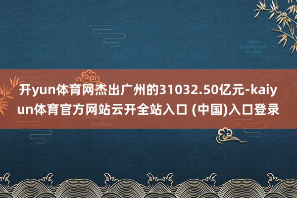 开yun体育网杰出广州的31032.50亿元-kaiyun体育官方网站云开全站入口 (中国)入口登录