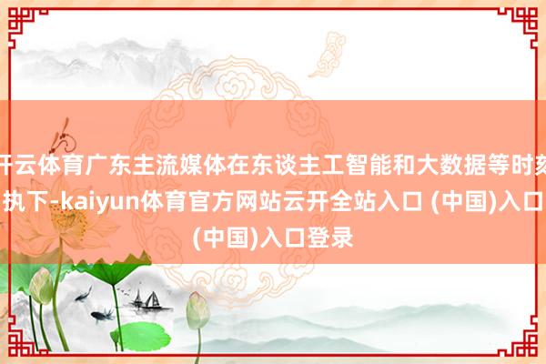 开云体育广东主流媒体在东谈主工智能和大数据等时刻的加执下-kaiyun体育官方网站云开全站入口 (中国)入口登录