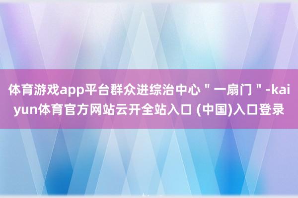体育游戏app平台群众进综治中心"一扇门"-kaiyun体育官方网站云开全站入口 (中国)入口登录