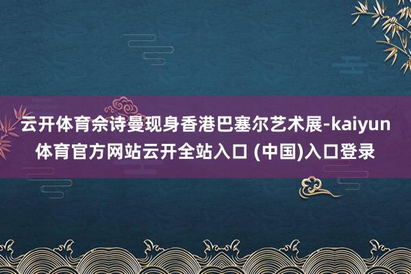 云开体育佘诗曼现身香港巴塞尔艺术展-kaiyun体育官方网站云开全站入口 (中国)入口登录