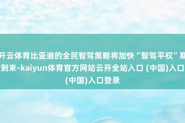 开云体育比亚迪的全民智驾策略将加快“智驾平权”期间的到来-kaiyun体育官方网站云开全站入口 (中国)入口登录