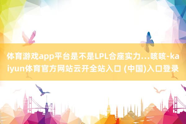 体育游戏app平台是不是LPL合座实力…咳咳-kaiyun体育官方网站云开全站入口 (中国)入口登录