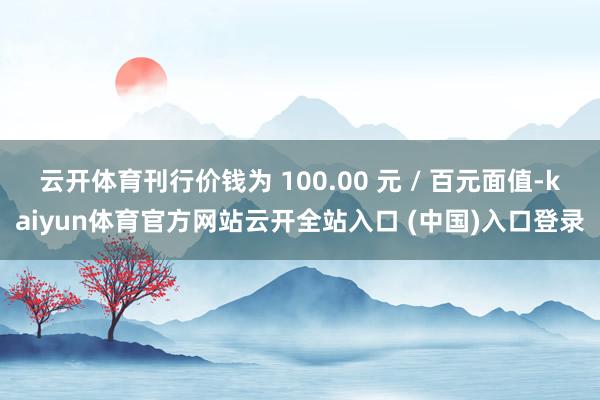 云开体育刊行价钱为 100.00 元 / 百元面值-kaiyun体育官方网站云开全站入口 (中国)入口登录