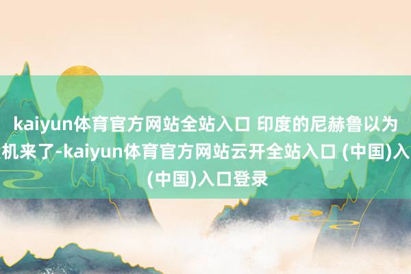 kaiyun体育官方网站全站入口 印度的尼赫鲁以为我方契机来了-kaiyun体育官方网站云开全站入口 (中国)入口登录