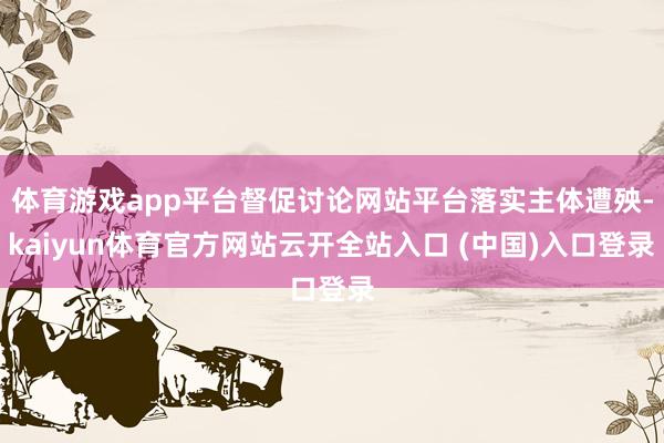 体育游戏app平台督促讨论网站平台落实主体遭殃-kaiyun体育官方网站云开全站入口 (中国)入口登录