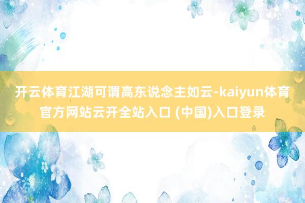 开云体育江湖可谓高东说念主如云-kaiyun体育官方网站云开全站入口 (中国)入口登录
