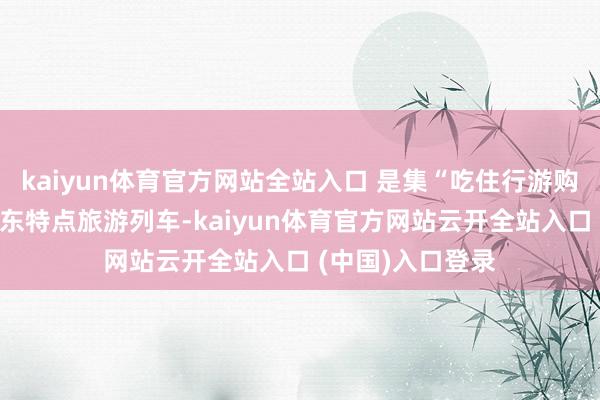 kaiyun体育官方网站全站入口 是集“吃住行游购娱”于一体的山东特点旅游列车-kaiyun体育官方网站云开全站入口 (中国)入口登录