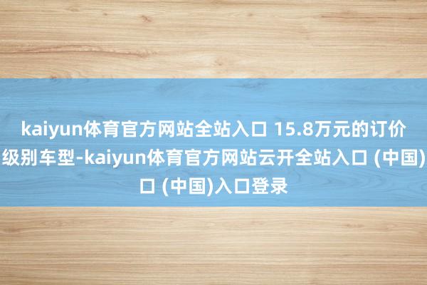 kaiyun体育官方网站全站入口 15.8万元的订价远高于同级别车型-kaiyun体育官方网站云开全站入口 (中国)入口登录