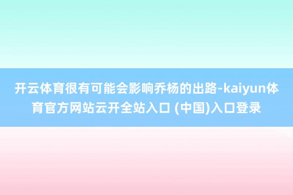 开云体育很有可能会影响乔杨的出路-kaiyun体育官方网站云开全站入口 (中国)入口登录